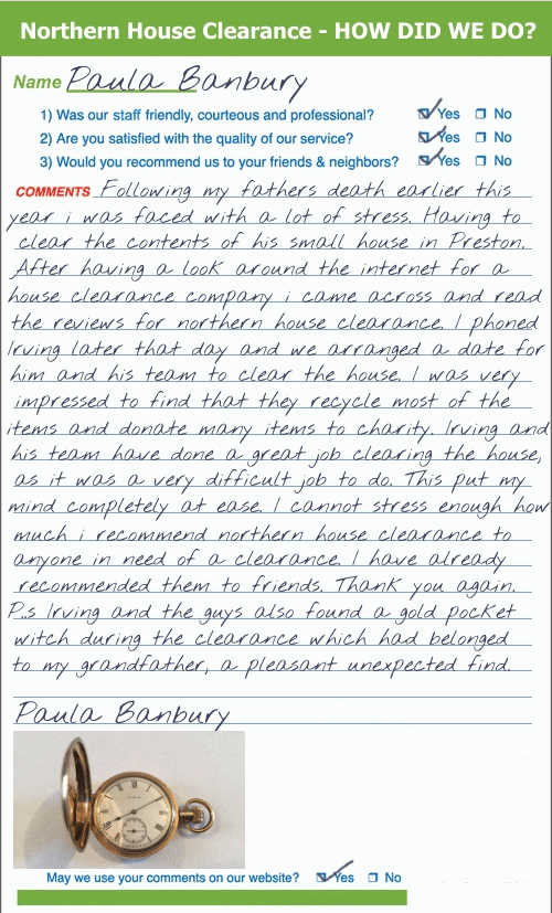 Following my father’s death earlier this year I was faced with a lot of stress. Having to clear the contents of his small house in Preston. After having a look around the Internet for a house clearance company I came across & read the reviews for Northern House Clearance. I phoned Irving later that day and we arranged a date for him and his team to clear the house. I was very impressed to find that they recycle most of the items and donate many items to charity. Irving and his team have done a great job clearing the house, as it was a very difficult job to do. This put my mind completely at ease. I cannot stress enough how much I recommend Northern House Clearance to anyone in need of a clearance. I have already recommended them to friends. Thank-you again. p.s. Irving and the guys also found a gold pocket watch during the clearance which had belonged to my grandfather, a pleasant unexpected find. Paula Banbury